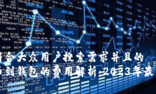 思考一个符合大众用户搜索需求并且的  
比特币提币到钱包的费用解析：2023年最新收费标准